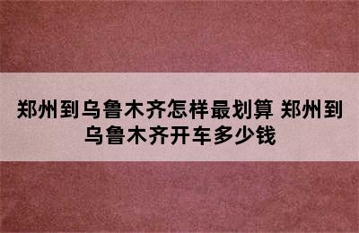 郑州到乌鲁木齐怎样最划算 郑州到乌鲁木齐开车多少钱